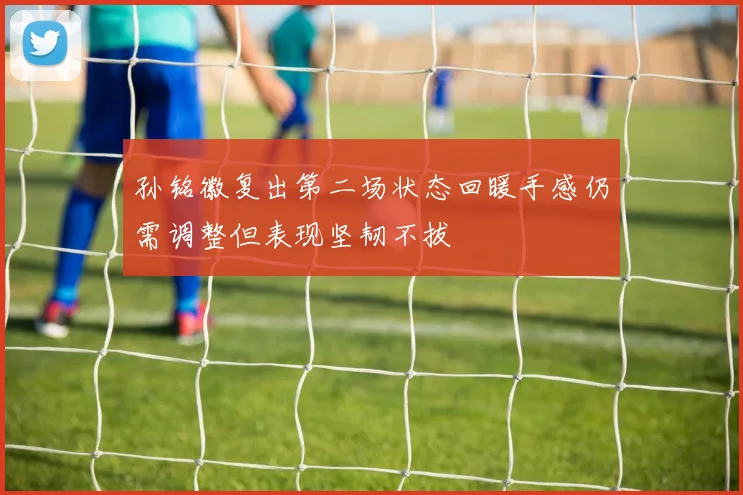 孙铭徽复出第二场状态回暖手感仍需调整但表现坚韧不拔