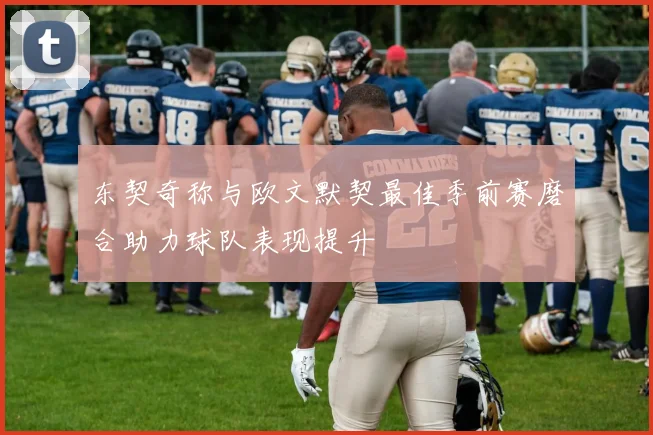 东契奇称与欧文默契最佳季前赛磨合助力球队表现提升