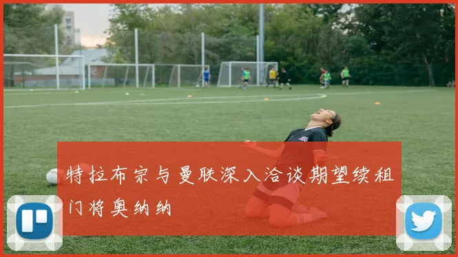 特拉布宗与曼联深入洽谈期望续租门将奥纳纳
