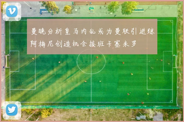 曼晚分析皇马内乱或为曼联引进琼阿梅尼创造机会接班卡塞米罗