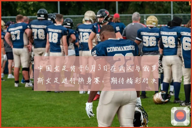 中国女足将于6月3日在武汉与俄罗斯女足进行热身赛，期待精彩对决