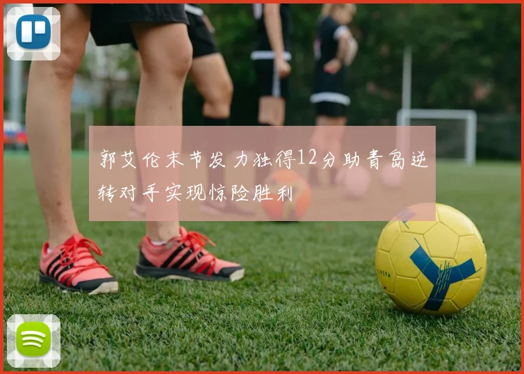 郭艾伦末节发力独得12分助青岛逆转对手实现惊险胜利
