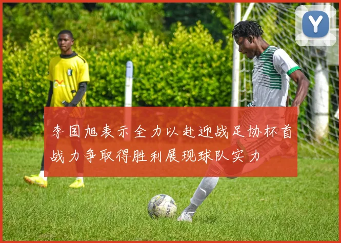 李国旭表示全力以赴迎战足协杯首战力争取得胜利展现球队实力