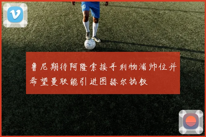 鲁尼期待阿隆索接手利物浦帅位并希望曼联能引进图赫尔执教