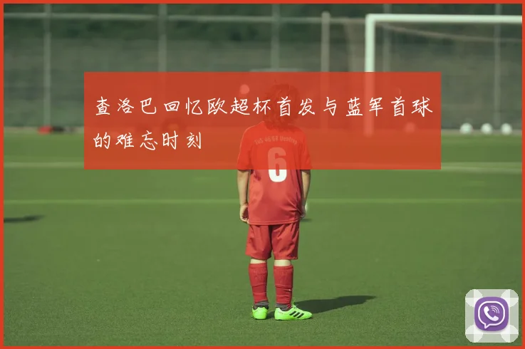 查洛巴回忆欧超杯首发与蓝军首球的难忘时刻