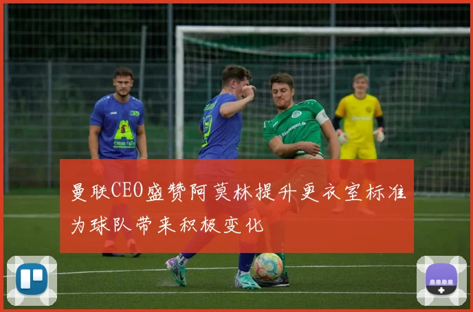 曼联CEO盛赞阿莫林提升更衣室标准为球队带来积极变化
