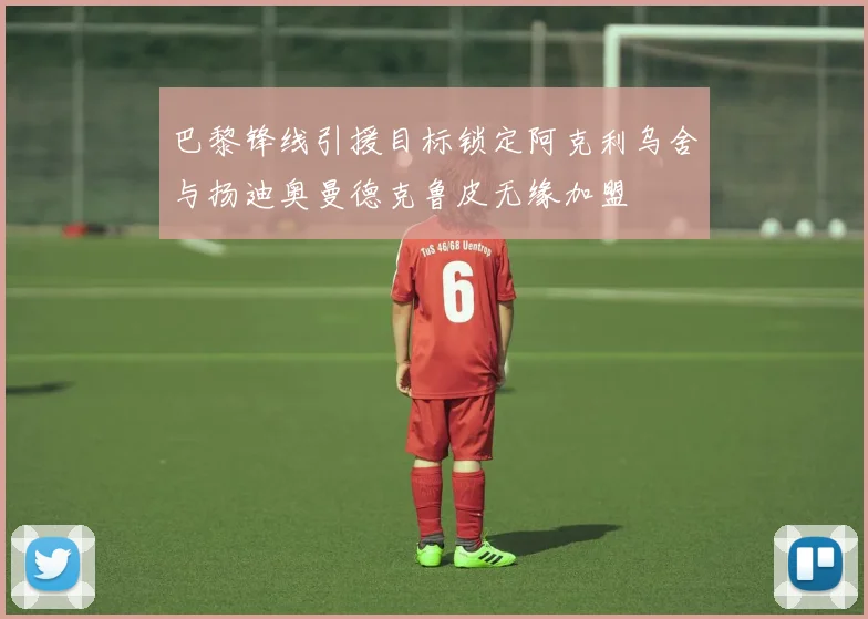 巴黎锋线引援目标锁定阿克利乌舍与扬迪奥曼德克鲁皮无缘加盟
